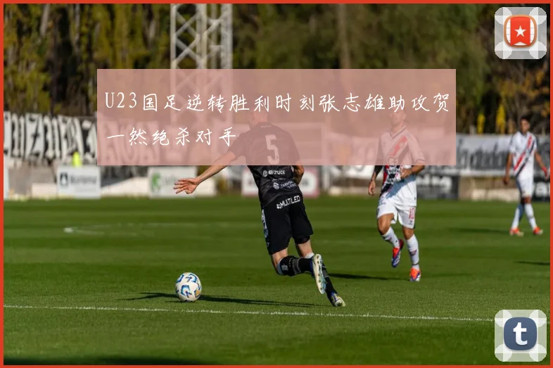 U23国足逆转胜利时刻张志雄助攻贺一然绝杀对手