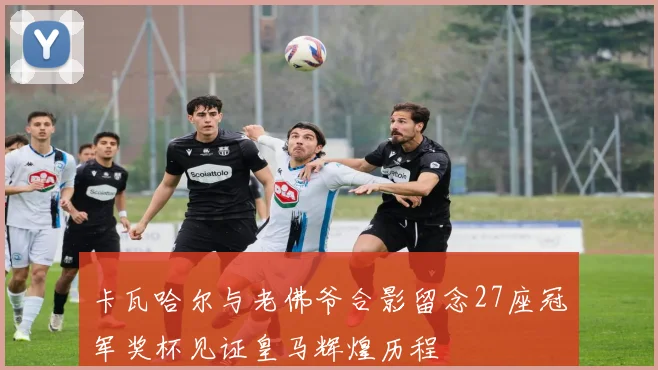 卡瓦哈尔与老佛爷合影留念27座冠军奖杯见证皇马辉煌历程