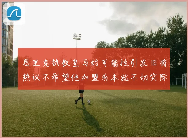 恩里克执教皇马的可能性引发旧将热议不希望他加盟或本就不切实际