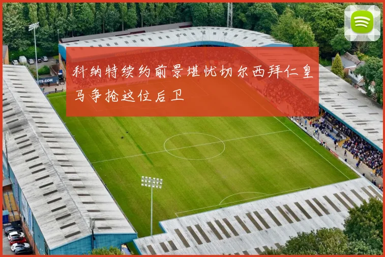 科纳特续约前景堪忧切尔西拜仁皇马争抢这位后卫