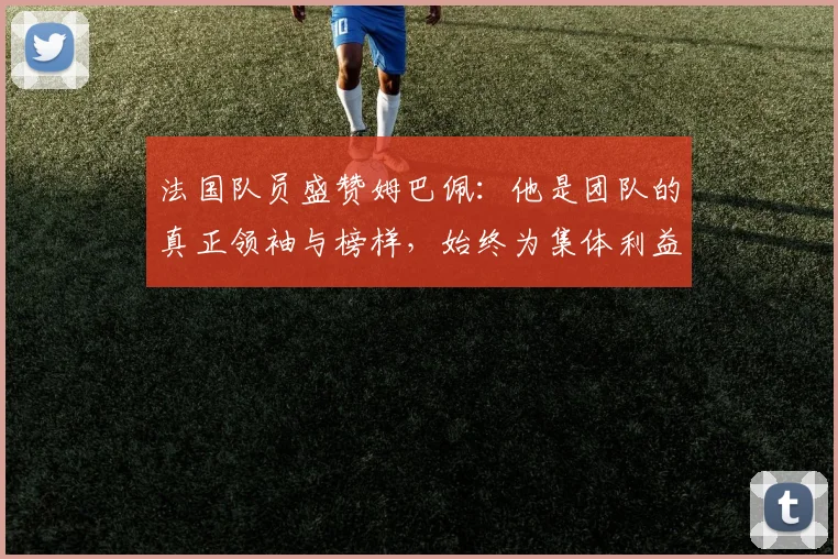法国队员盛赞姆巴佩：他是团队的真正领袖与榜样，始终为集体利益考虑