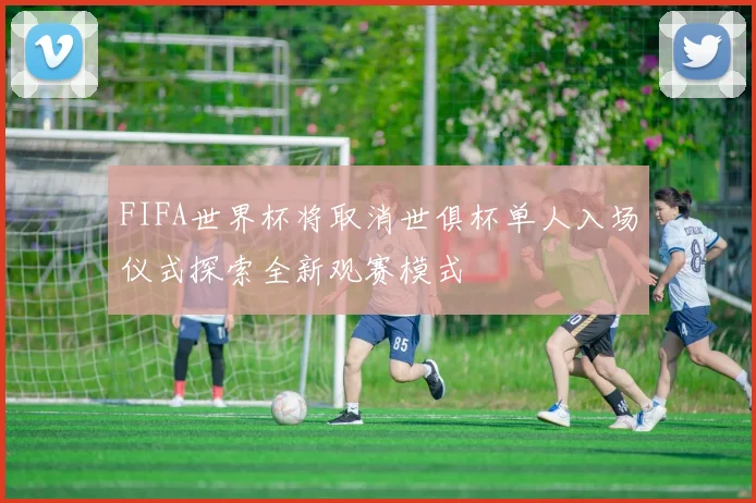 FIFA世界杯将取消世俱杯单人入场仪式探索全新观赛模式
