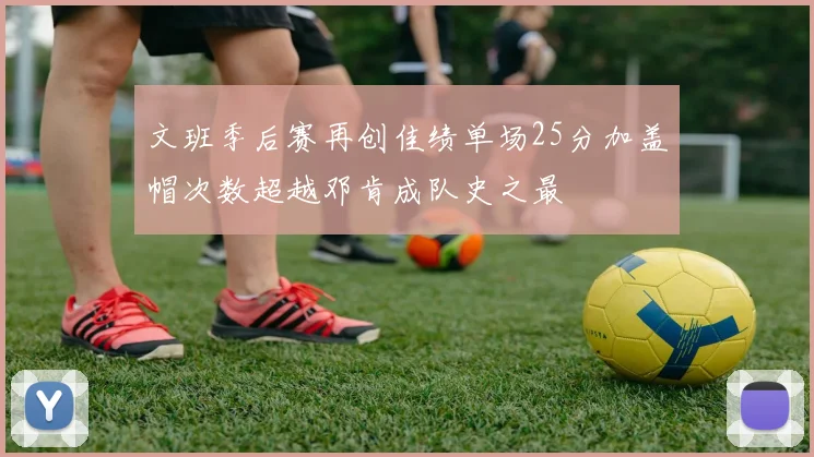 文班季后赛再创佳绩单场25分加盖帽次数超越邓肯成队史之最