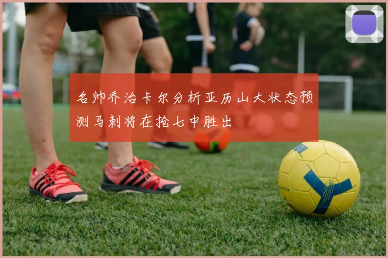 名帅乔治卡尔分析亚历山大状态预测马刺将在抢七中胜出