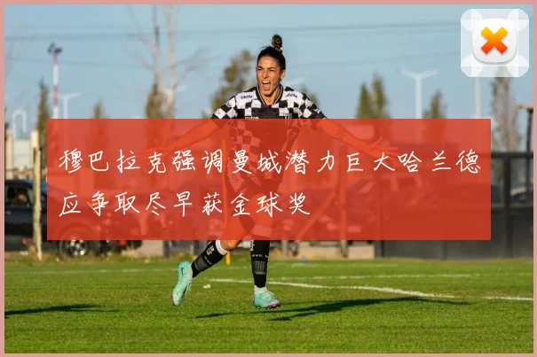穆巴拉克强调曼城潜力巨大哈兰德应争取尽早获金球奖