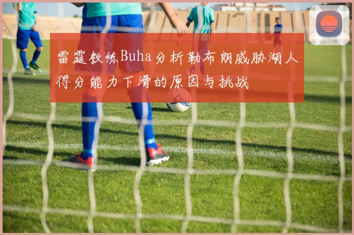 雷霆教练Buha分析勒布朗威胁湖人得分能力下滑的原因与挑战