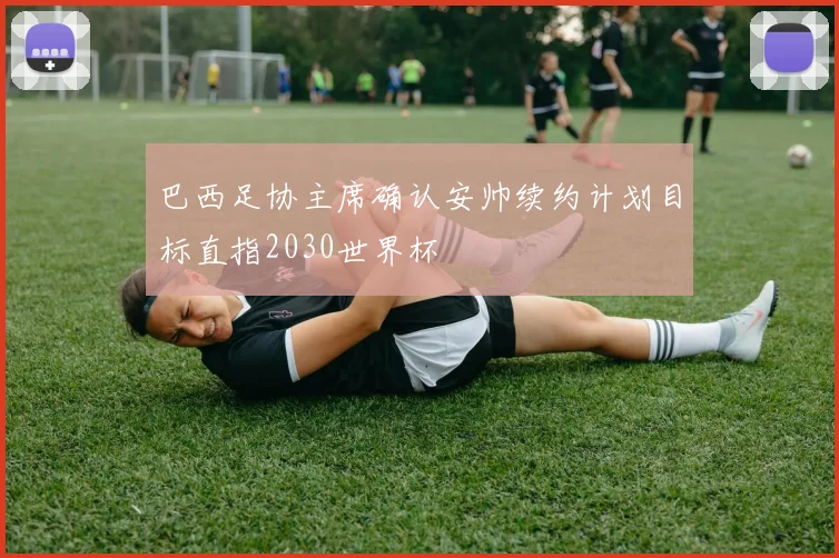 巴西足协主席确认安帅续约计划目标直指2030世界杯